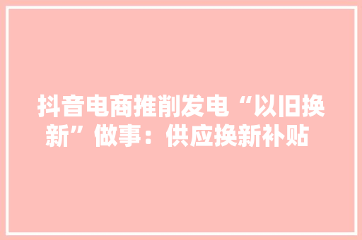 抖音电商推削发电“以旧换新”做事：供应换新补贴 免费上门拆旧 抖音电商推削发电“以旧换新”做事：供应换新补贴 免费上门拆旧 智能科技