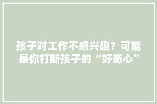 孩子对工作不感兴趣？可能是你打断孩子的“好奇心”你创造了吗 孩子对工作不感兴趣？可能是你打断孩子的“好奇心”你创造了吗 互联通信