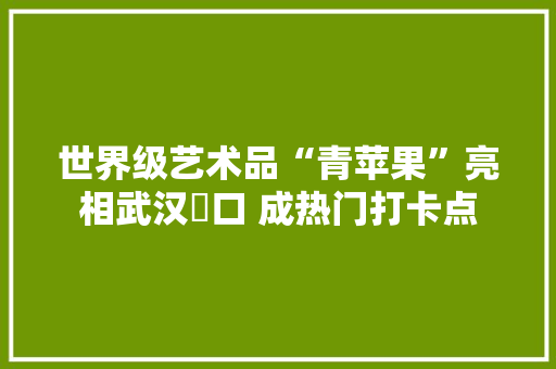 世界级艺术品“青苹果”亮相武汉硚口 成热门打卡点 世界级艺术品“青苹果”亮相武汉硚口 成热门打卡点 人工智能