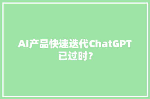 AI产品快速迭代ChatGPT已过时？ AI产品快速迭代ChatGPT已过时？ 互联通信