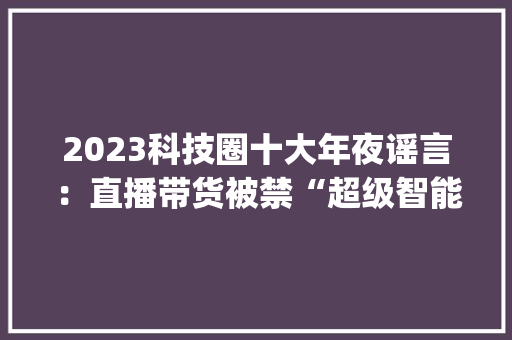 2023科技圈十大年夜谣言：直播带货被禁“超级智能”来了？| 复盘2023 2023科技圈十大年夜谣言：直播带货被禁“超级智能”来了？| 复盘2023 互联通信