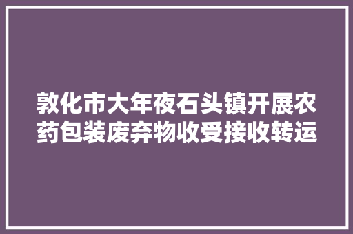 敦化市大年夜石头镇开展农药包装废弃物收受接收转运工作