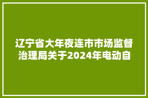 辽宁省大年夜连市市场监督治理局关于2024年电动自行车及配件产品质量监督抽查情况的传递 辽宁省大年夜连市市场监督治理局关于2024年电动自行车及配件产品质量监督抽查情况的传递 人工智能