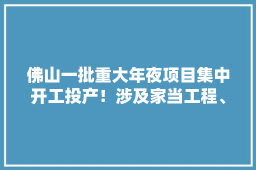 佛山一批重大年夜项目集中开工投产！涉及家当工程、根本举动办法培植......