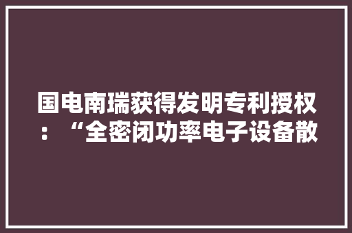 国电南瑞获得发明专利授权：“全密闭功率电子设备散热机壳”