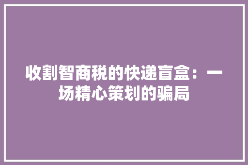 收割智商税的快递盲盒：一场精心策划的骗局