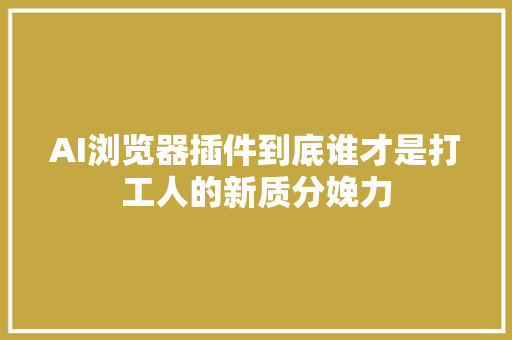 AI浏览器插件到底谁才是打工人的新质分娩力