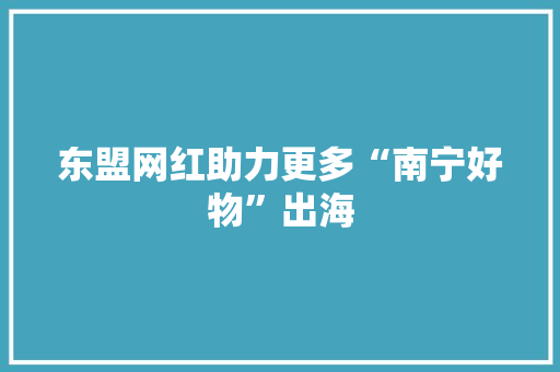 东盟网红助力更多“南宁好物”出海