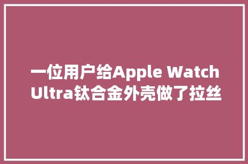 一位用户给Apple Watch Ultra钛合金外壳做了拉丝处理