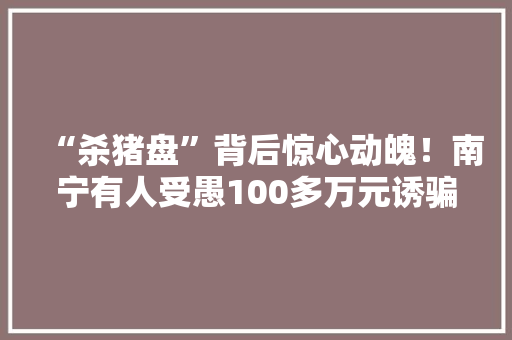 “杀猪盘”背后惊心动魄！南宁有人受愚100多万元诱骗流程大年夜曝光 “杀猪盘”背后惊心动魄！南宁有人受愚100多万元诱骗流程大年夜曝光 智能家居