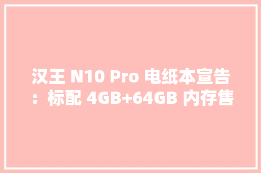 汉王 N10 Pro 电纸本宣告：标配 4GB+64GB 内存售价 2999 元起