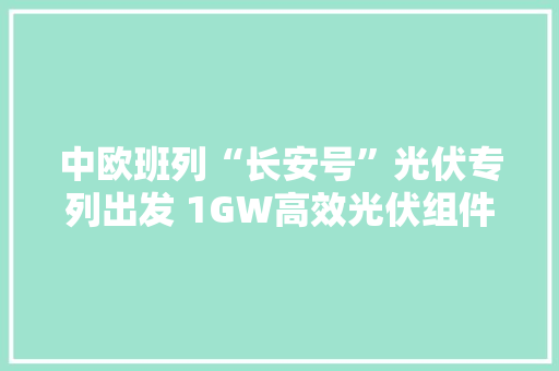 中欧班列“长安号”光伏专列出发 1GW高效光伏组件将分批发往乌兹别克斯坦