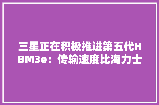 三星正在积极推进第五代HBM3e：传输速度比海力士更快高达1.228 TB/s 三星正在积极推进第五代HBM3e：传输速度比海力士更快高达1.228 TB/s 互联通信