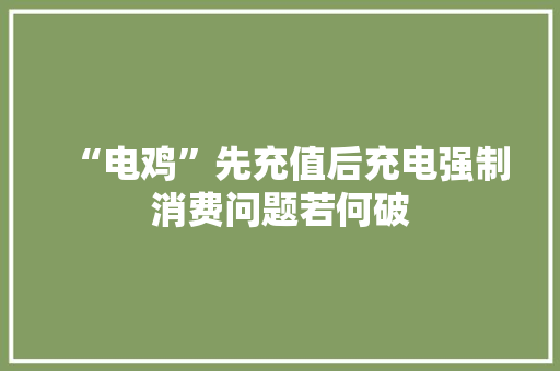“电鸡”先充值后充电强制消费问题若何破 “电鸡”先充值后充电强制消费问题若何破 互联通信