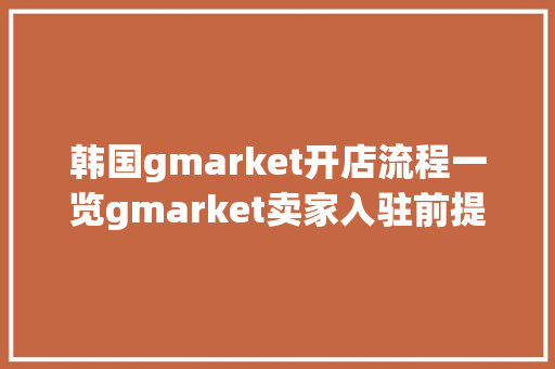 韩国gmarket开店流程一览gmarket卖家入驻前提、平台优势、费用攻略 韩国gmarket开店流程一览gmarket卖家入驻前提、平台优势、费用攻略 人工智能