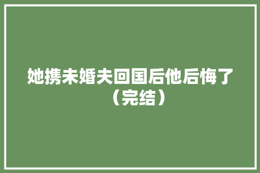 她携未婚夫回国后他后悔了（完结） 她携未婚夫回国后他后悔了（完结） 互联通信