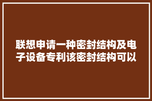 联想申请一种密封结构及电子设备专利该密封结构可以提高密封的靠得住性和密封机构的运用寿命