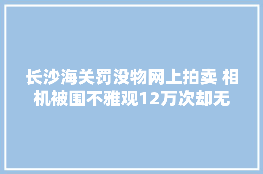 长沙海关罚没物网上拍卖 相机被围不雅观12万次却无人出价 长沙海关罚没物网上拍卖 相机被围不雅观12万次却无人出价 互联通信