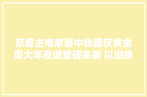 京雇主电家居中秋国庆黄金周大年夜促重磅来袭 以旧换新立减10%起让焕新更简单 京雇主电家居中秋国庆黄金周大年夜促重磅来袭 以旧换新立减10%起让焕新更简单 智能家居