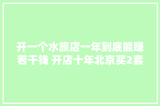 开一个水族店一年到底能赚若干钱 开店十年北京买2套房现实吗