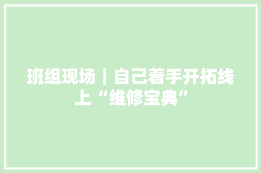 班组现场｜自己着手开拓线上“维修宝典” 班组现场｜自己着手开拓线上“维修宝典” 智能家居