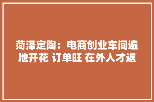 菏泽定陶：电商创业车间遍地开花 订单旺 在外人才返乡就业有盼头