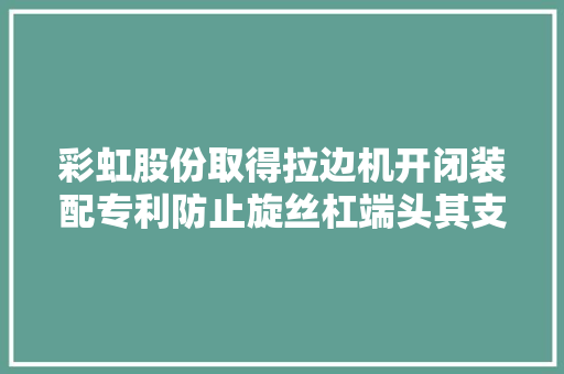 彩虹股份取得拉边机开闭装配专利防止旋丝杠端头其支架卡去世
