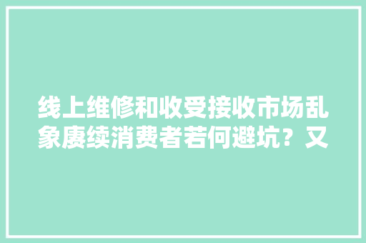 线上维修和收受接收市场乱象赓续消费者若何避坑？又该怎么维权？