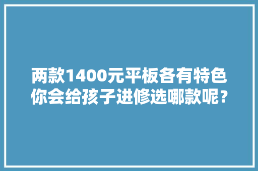 两款1400元平板各有特色你会给孩子进修选哪款呢？ 两款1400元平板各有特色你会给孩子进修选哪款呢？ 人工智能
