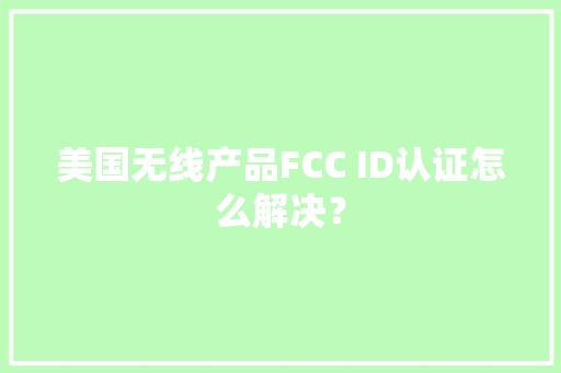 美国无线产品FCC ID认证怎么解决？