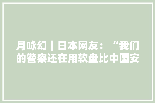 月咏幻｜日本网友：“我们的警察还在用软盘比中国安然多了！”