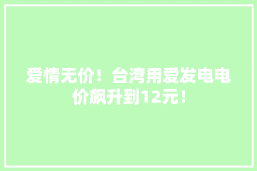 爱情无价！台湾用爱发电电价飙升到12元！ 爱情无价！台湾用爱发电电价飙升到12元！ 互联通信