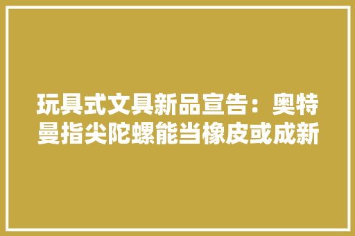 玩具式文具新品宣告：奥特曼指尖陀螺能当橡皮或成新一代网红玩具