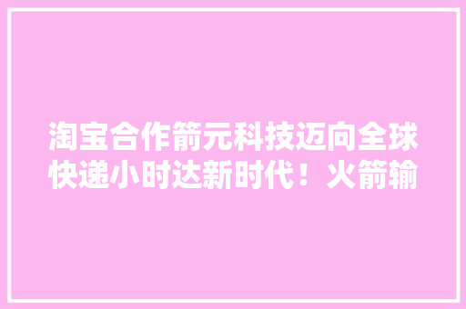 淘宝合作箭元科技迈向全球快递小时达新时代！火箭输送助力购物便捷进级