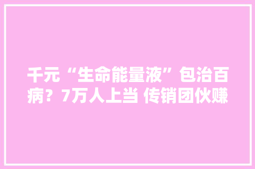 千元“生命能量液”包治百病？7万人上当 传销团伙赚6亿 千元“生命能量液”包治百病？7万人上当 传销团伙赚6亿 智能家居