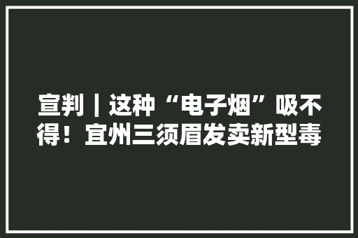 宣判｜这种“电子烟”吸不得！宜州三须眉发卖新型毒品“依托咪酯”获刑！