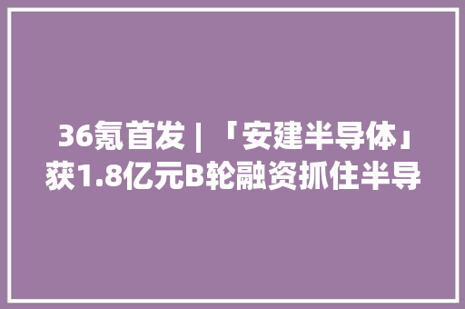 36氪首发 | 「安建半导体」获1.8亿元B轮融资抓住半导体功率器件的中国机遇