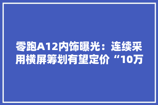 零跑A12内饰曝光：连续采用横屏筹划有望定价“10万级” 零跑A12内饰曝光：连续采用横屏筹划有望定价“10万级” 互联通信