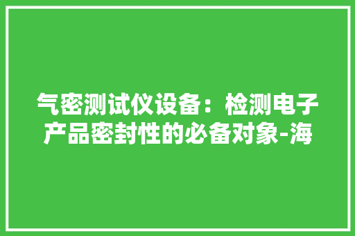 气密测试仪设备：检测电子产品密封性的必备对象-海瑞思 气密测试仪设备：检测电子产品密封性的必备对象-海瑞思 人工智能