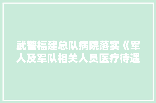 武警福建总队病院落实《军人及军队相关人员医疗待遇保障暂行规定》政策解答及就医指南