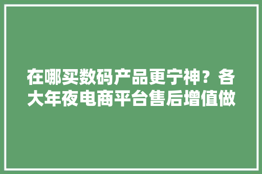 在哪买数码产品更宁神？各大年夜电商平台售后增值做事比拟