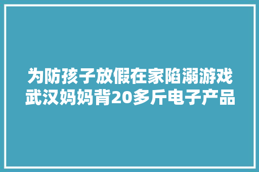 为防孩子放假在家陷溺游戏武汉妈妈背20多斤电子产品上班！