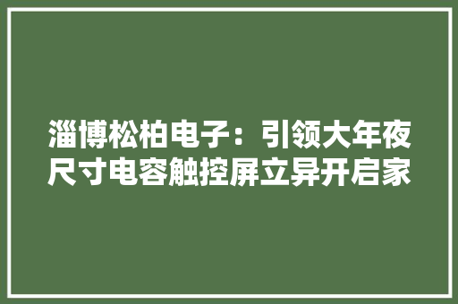 淄博松柏电子：引领大年夜尺寸电容触控屏立异开启家当未来 淄博松柏电子：引领大年夜尺寸电容触控屏立异开启家当未来 智能家居