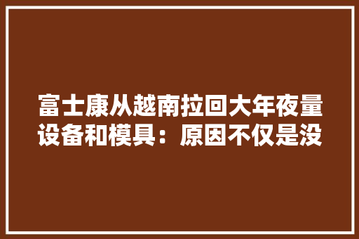 富士康从越南拉回大年夜量设备和模具：原因不仅是没电,还有什么？ 富士康从越南拉回大年夜量设备和模具：原因不仅是没电,还有什么？ 智能家居