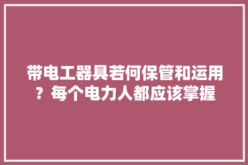 带电工器具若何保管和运用？每个电力人都应该掌握