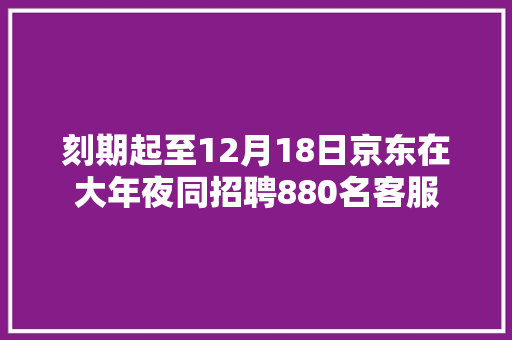 刻期起至12月18日京东在大年夜同招聘880名客服