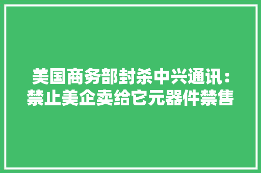 美国商务部封杀中兴通讯：禁止美企卖给它元器件禁售期7年