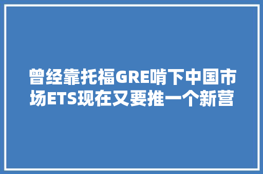 曾经靠托福GRE啃下中国市场ETS现在又要推一个新营业