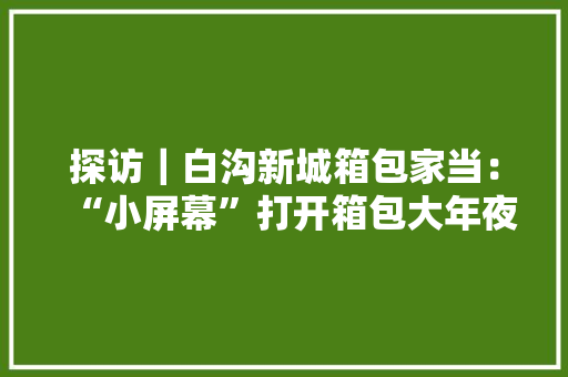 探访｜白沟新城箱包家当：“小屏幕”打开箱包大年夜市场 探访｜白沟新城箱包家当：“小屏幕”打开箱包大年夜市场 智能科技