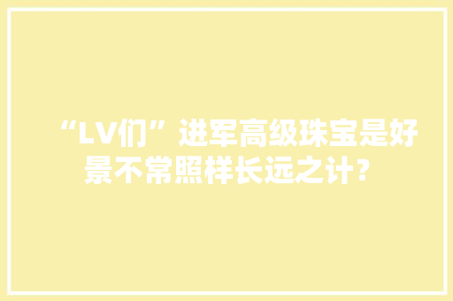 “LV们”进军高级珠宝是好景不常照样长远之计？ “LV们”进军高级珠宝是好景不常照样长远之计？ 智能家居